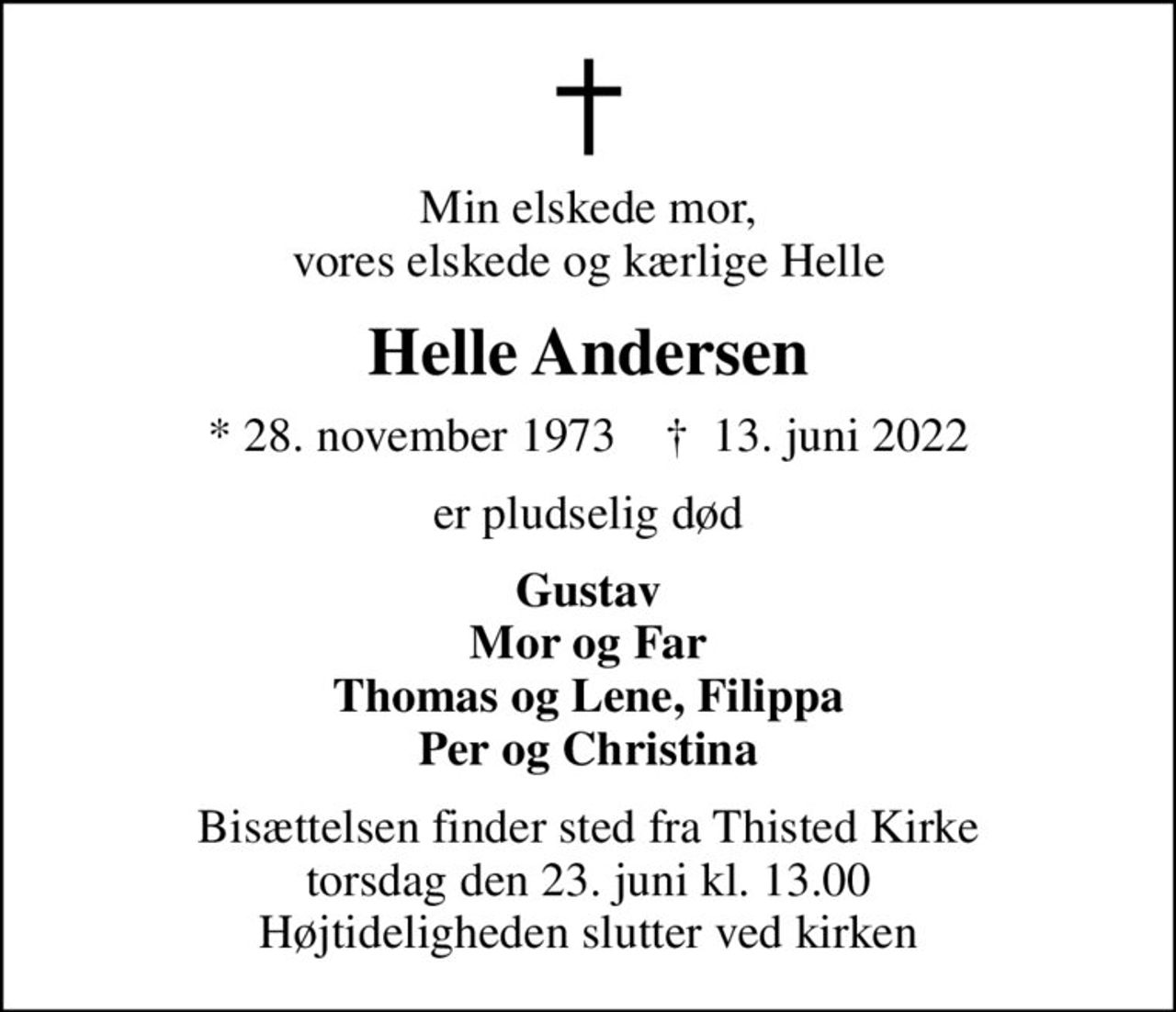 Min elskede mor, vores elskede og kærlige Helle
Helle Andersen
* 28. november 1973    ✝ 13. juni 2022
er pludselig død
Gustav Mor og Far Thomas og Lene, Filippa Per og Christina
Bisættelsen finder sted fra Thisted Kirke  torsdag den 23. juni kl. 13.00  Højtideligheden slutter ved kirken