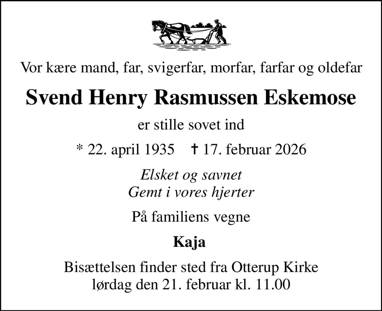Vor kære mand, far, svigerfar, morfar, farfar og oldefar
Svend Henry Rasmussen Eskemose
er stille sovet ind
* 22. april 1935    ✝ 17. februar 2026
Elsket og savnet Gemt i vores hjerter
På familiens vegne
Kaja 
Bisættelsen finder sted fra Otterup Kirke  lørdag den 21. februar kl. 11.00