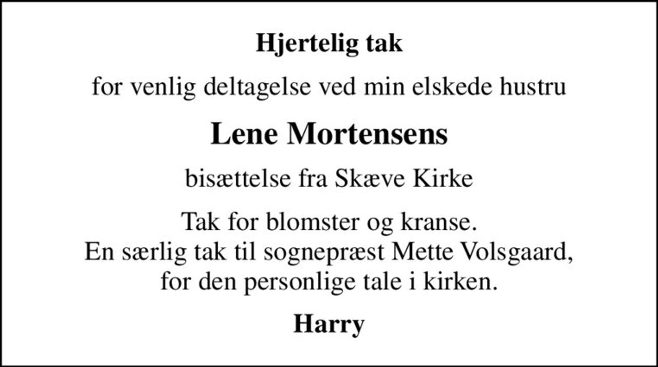Hjertelig tak
for venlig deltagelse ved min elskede hustru
Lene Mortensens
bisættelse fra Skæve Kirke
Tak for blomster og kranse. En særlig tak til sognepræst Mette Volsgaard, for den personlige tale i kirken.
Harry