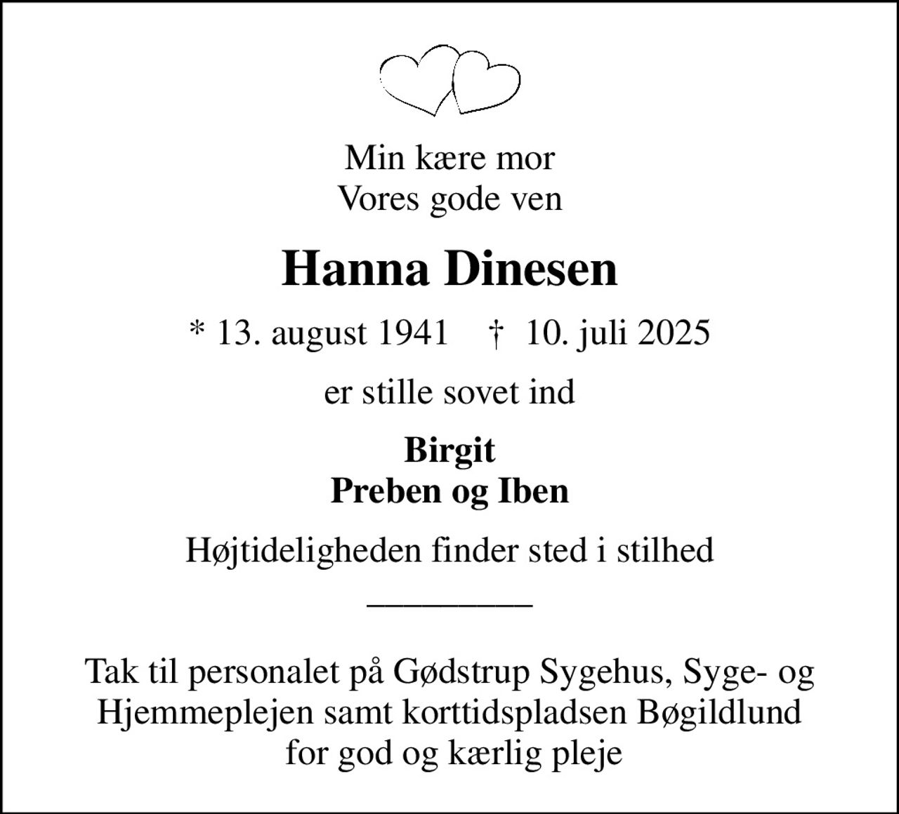 Min kære mor Vores gode ven
Hanna Dinesen
* 13. august 1941    ✝ 10. juli 2025
er stille sovet ind
Birgit Preben og Iben
Højtideligheden finder sted i stilhed _________  Tak til personalet på Gødstrup Sygehus, Syge- og Hjemmeplejen samt korttidspladsen Bøgildlund  for god og kærlig pleje