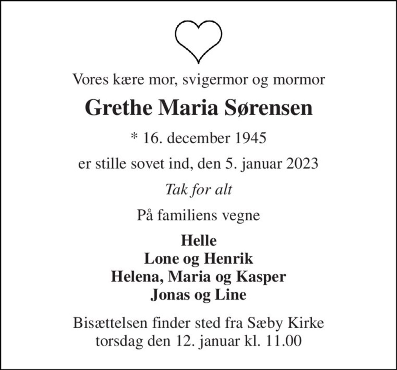 Vores kære mor, svigermor og mormor 
Grethe Maria Sørensen 
*​ 16. december 1945 
er stille sovet ind, den 5. januar 2023 
Tak for alt 
På familiens vegne 
Helle Lone og Henrik Helena, Maria og Kasper Jonas og Line 
Bisættelsen​ finder sted fra Sæby Kirke​ torsdag den 12. januar​ kl. 11.00