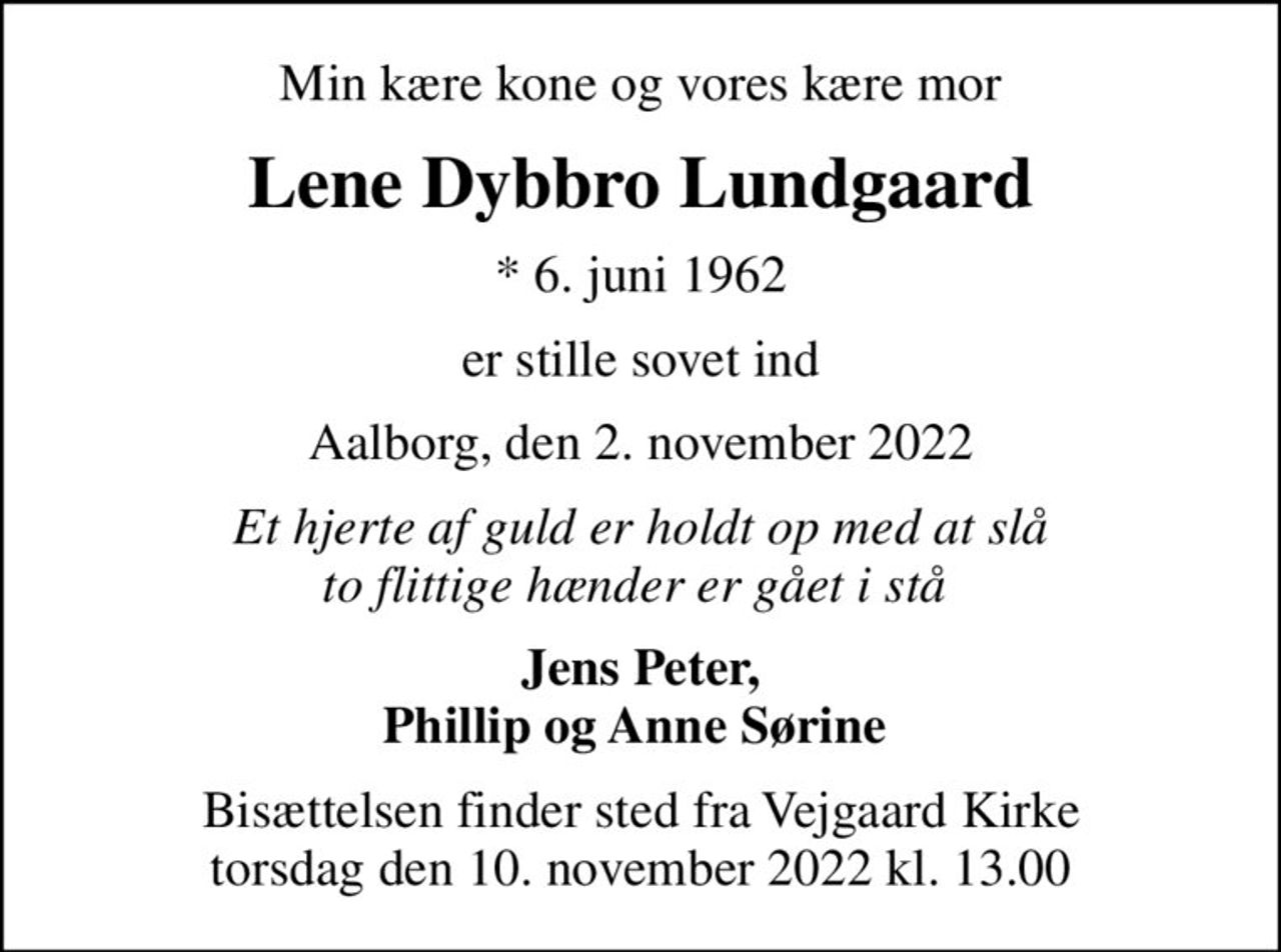 Min kære kone og vores kære mor
Lene Dybbro Lundgaard
* 6. juni 1962
er stille sovet ind
Aalborg, den 2. november 2022
Et hjerte af guld er holdt op med at slå to flittige hænder er gået i stå 
Jens Peter, Phillip og Anne Sørine 
Bisættelsen finder sted fra Vejgaard Kirke torsdag den 10. november 2022 kl. 13.00