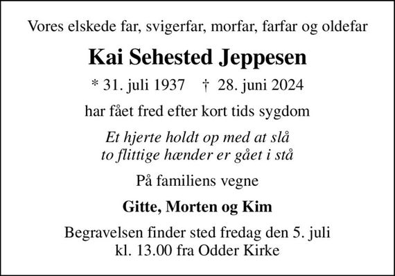 Vores elskede far, svigerfar, morfar, farfar og oldefar
Kai Sehested Jeppesen
* 31. juli 1937    &#x271d; 28. juni 2024
har fået fred efter kort tids sygdom
Et hjerte holdt op med at slå to flittige hænder er gået i stå
På familiens vegne
Gitte, Morten og Kim
Begravelsen finder sted fredag den 5. juli kl. 13.00 fra Odder Kirke