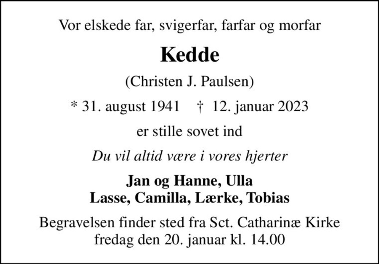 Vor elskede far, svigerfar, farfar og morfar
Kedde
(Christen J. Paulsen)
* 31. august 1941    ✝ 12. januar 2023
er stille sovet ind
Du vil altid være i vores hjerter
Jan og Hanne, Ulla Lasse, Camilla, Lærke, Tobias
Begravelsen finder sted fra Sct. Catharinæ Kirke  fredag den 20. januar kl. 14.00