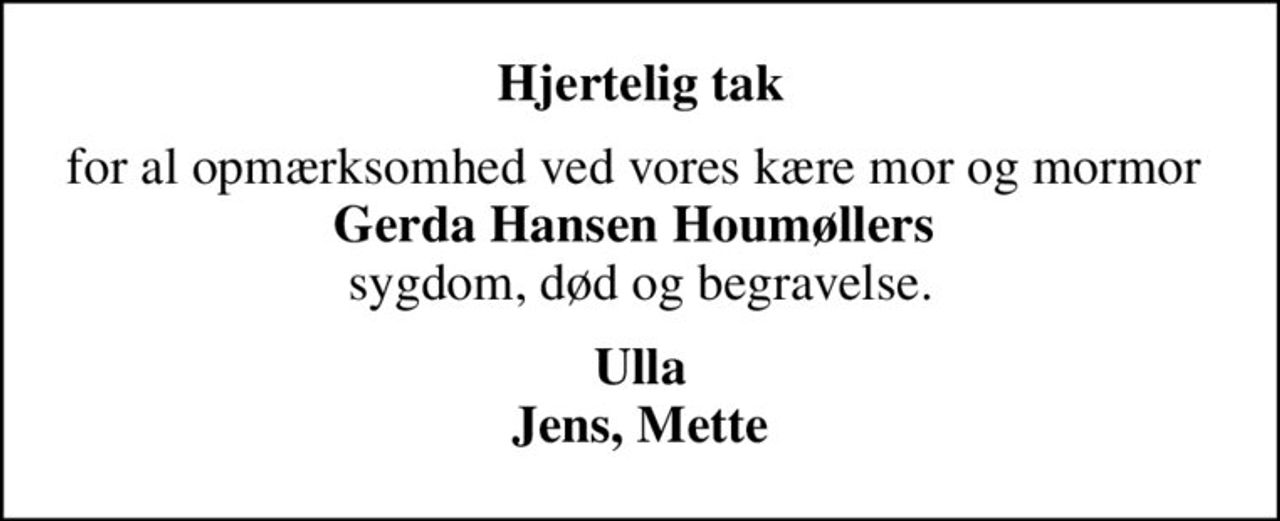 Hjertelig tak
for al opmærksomhed ved vores kære mor og mormor  <b>Gerda Hansen Houmøllers</b>  sygdom, død og begravelse.
Ulla Jens, Mette
