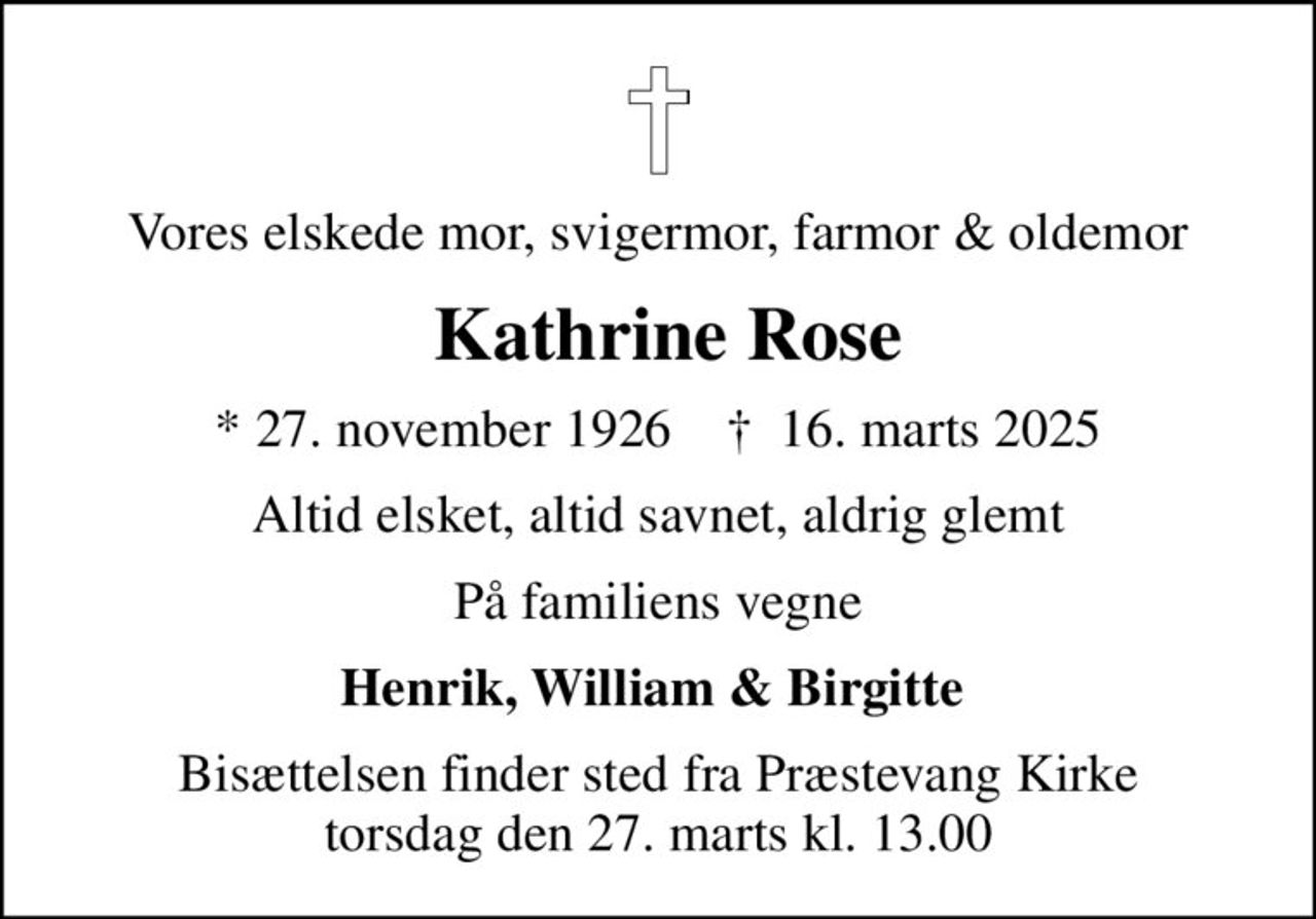 Vores elskede mor, svigermor, farmor & oldemor
 Kathrine Rose
* 27. november 1926    ✝ 16. marts 2025
Altid elsket, altid savnet, aldrig glemt
På familiens vegne
Henrik, William & Birgitte 
Bisættelsen finder sted fra Præstevang Kirke  torsdag den 27. marts kl. 13.00
