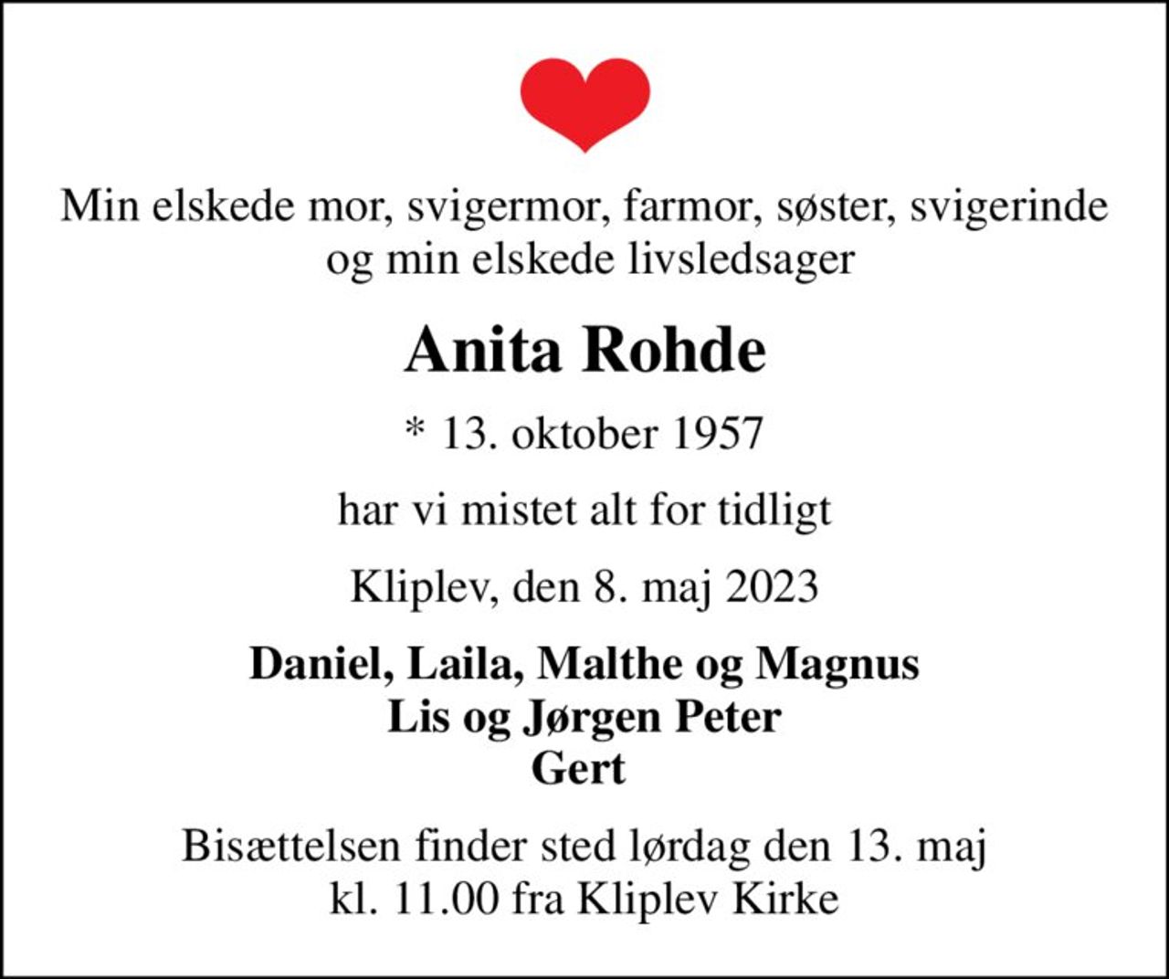 Min elskede mor, svigermor, farmor, søster, svigerinde  og min elskede livsledsager
Anita Rohde
* 13. oktober 1957
har vi mistet alt for tidligt
Kliplev, den 8. maj 2023
Daniel, Laila, Malthe og Magnus Lis og Jørgen Peter Gert 
Bisættelsen finder sted lørdag den 13. maj kl. 11.00 fra Kliplev Kirke