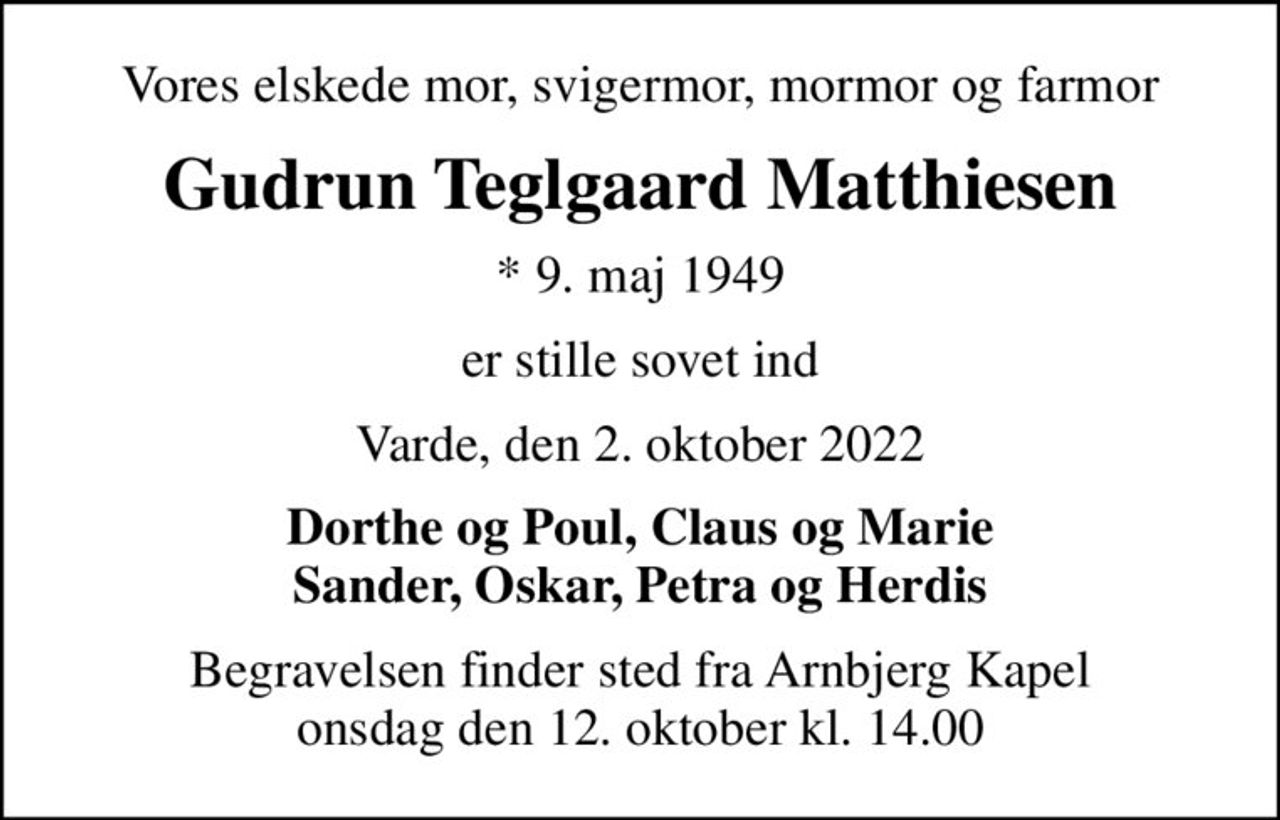 Vores elskede mor, svigermor, mormor og farmor
Gudrun Teglgaard Matthiesen
* 9. maj 1949
er stille sovet ind
Varde, den 2. oktober 2022
Dorthe og Poul, Claus og Marie Sander, Oskar, Petra og Herdis
Begravelsen finder sted fra Arnbjerg Kapel  onsdag den 12. oktober kl. 14.00