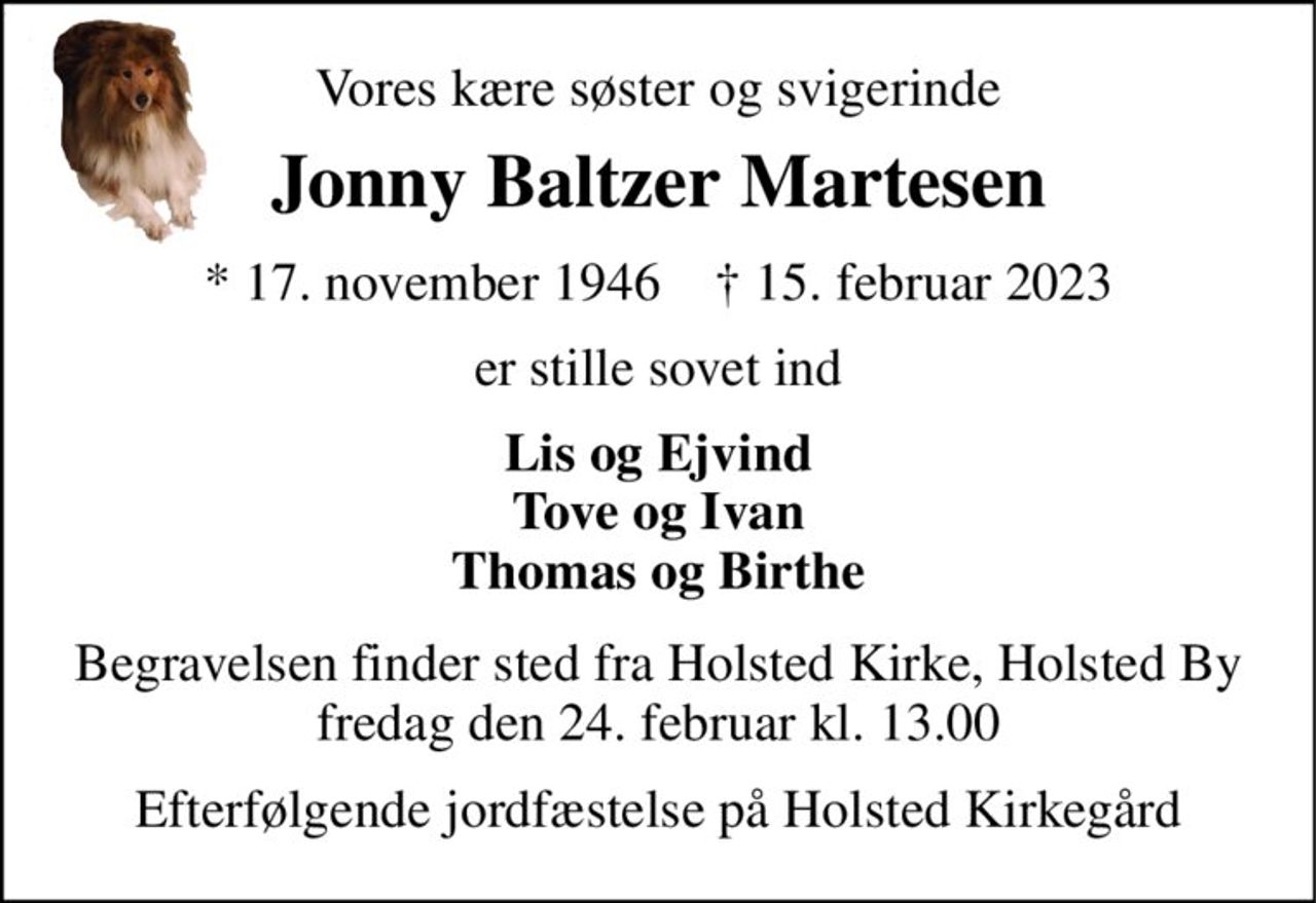 Vores kære søster og svigerinde 
Jonny Baltzer Martesen 
*​ 17. november 1946​    †​ 15. februar 2023 
er stille sovet ind 
Lis og Ejvind Tove og Ivan Thomas og Birthe 
Begravelsen​ finder sted fra Holsted Kirke, Holsted By​ fredag den 24. februar​ kl. 13.00 
Efterfølgende jordfæstelse på Holsted Kirkegård
