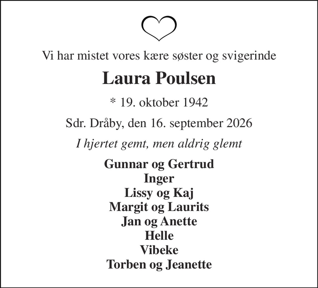 Vi har mistet vores kære søster og svigerinde 
Laura Poulsen 
* 19. oktober 1942 
Sdr. Dråby, den 16. september 2026 
I hjertet gemt, men aldrig glemt 
Gunnar og Gertrud Inger Lissy og Kaj Margit og Laurits Jan og Anette Helle Vibeke Torben og Jeanette