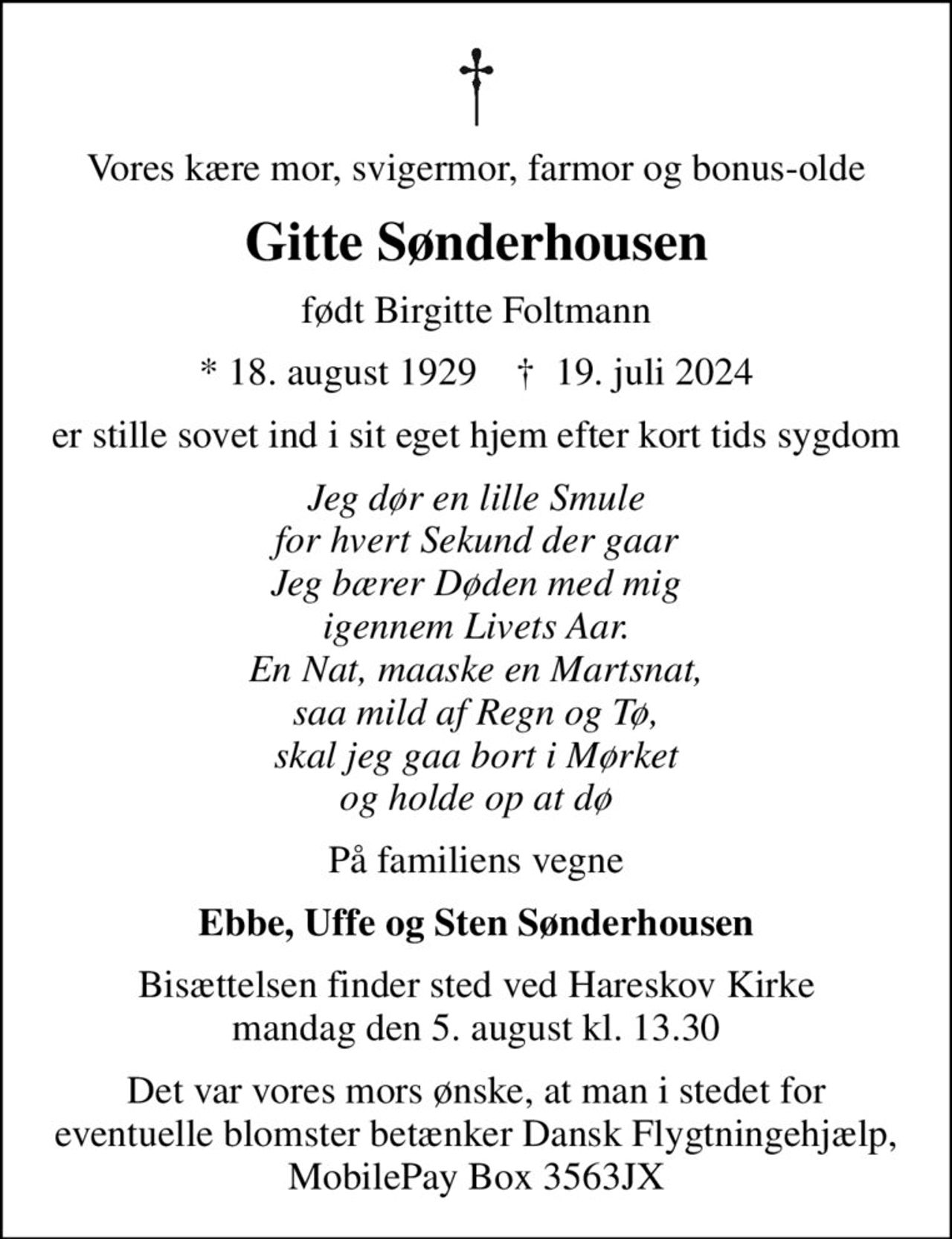 Vores kære mor, svigermor, farmor og bonus-olde
Gitte Sønderhousen
født Birgitte Foltmann
* 18. august 1929    ✝ 19. juli 2024
er stille sovet ind i sit eget hjem efter kort tids sygdom
Jeg dør en lille Smule for hvert Sekund der gaar Jeg bærer Døden med mig igennem Livets Aar. En Nat, maaske en Martsnat, saa mild af Regn og Tø, skal jeg gaa bort i Mørket og holde op at dø
På familiens vegne
Ebbe, Uffe og Sten Sønderhousen
Bisættelsen finder sted ved Hareskov Kirke  mandag den 5. august kl. 13.30 
Det var vores mors ønske, at man i stedet for eventuelle blomster betænker Dansk Flygtningehjælp, MobilePay Box 3563JX
