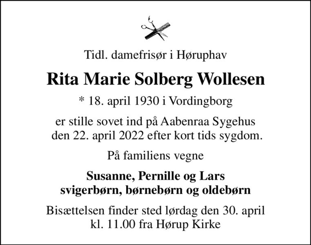 Tidl. damefrisør i Høruphav
Rita Marie Solberg Wollesen
* 18. april 1930 i Vordingborg
er stille sovet ind på Aabenraa Sygehus  den 22. april 2022 efter kort tids sygdom.
På familiens vegne
Susanne, Pernille og Lars svigerbørn, børnebørn og oldebørn
Bisættelsen finder sted lørdag den 30. april kl. 11.00 fra Hørup Kirke