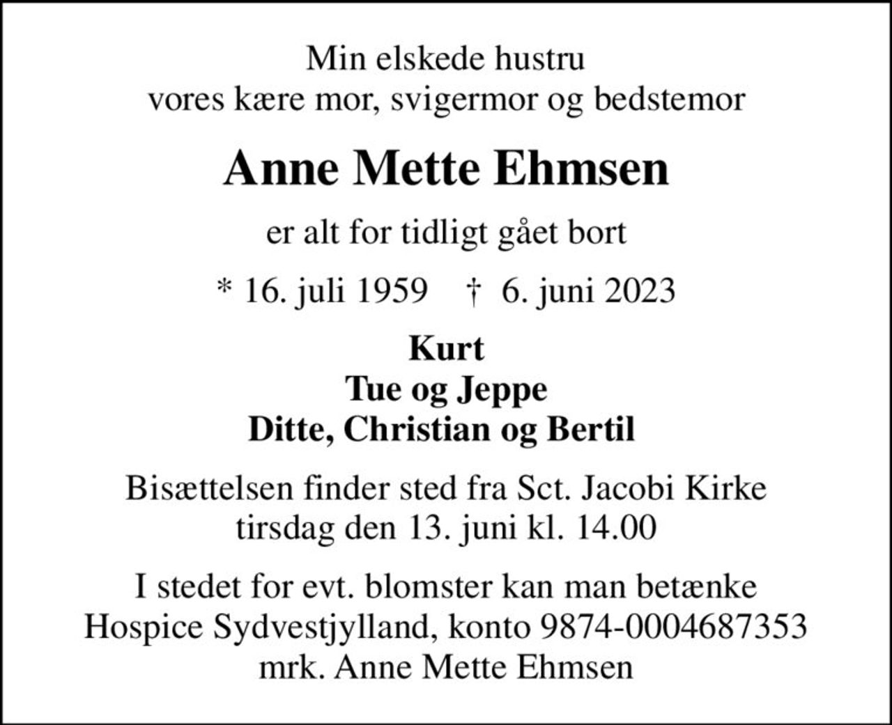 Min elskede hustru vores kære mor, svigermor og bedstemor
Anne Mette Ehmsen
er alt for tidligt gået bort
* 16. juli 1959    ✝ 6. juni 2023
Kurt Tue og Jeppe Ditte, Christian og Bertil 
Bisættelsen finder sted fra Sct. Jacobi Kirke  tirsdag den 13. juni kl. 14.00 
I stedet for evt. blomster kan man betænke
					Hospice Sydvestjylland reg.nr.9874konto0004687353mrk. Anne
					Mette Ehmsen