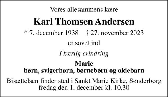 Vores allesammens kære
Karl Thomsen Andersen
* 7. december 1938    &#x271d; 27. november 2023
er sovet ind
I kærlig erindring
Marie børn, svigerbørn, børnebørn og oldebarn
Bisættelsen finder sted i Sankt Marie Kirke, Sønderborg  fredag den 1. december kl. 10.30