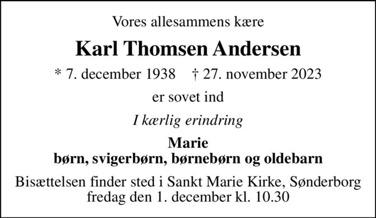Vores allesammens kære
Karl Thomsen Andersen
* 7. december 1938    ✝ 27. november 2023
er sovet ind
I kærlig erindring
Marie børn, svigerbørn, børnebørn og oldebarn
Bisættelsen finder sted i Sankt Marie Kirke, Sønderborg  fredag den 1. december kl. 10.30
