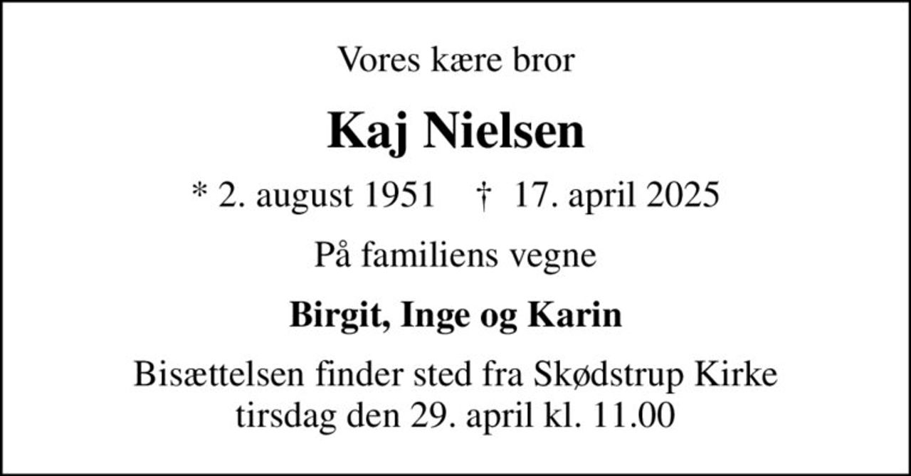 Vores kære bror
Kaj Nielsen
* 2. august 1951    ✝ 17. april 2025
På familiens vegne
Birgit, Inge og Karin
Bisættelsen finder sted fra Skødstrup Kirke  tirsdag den 29. april kl. 11.00
