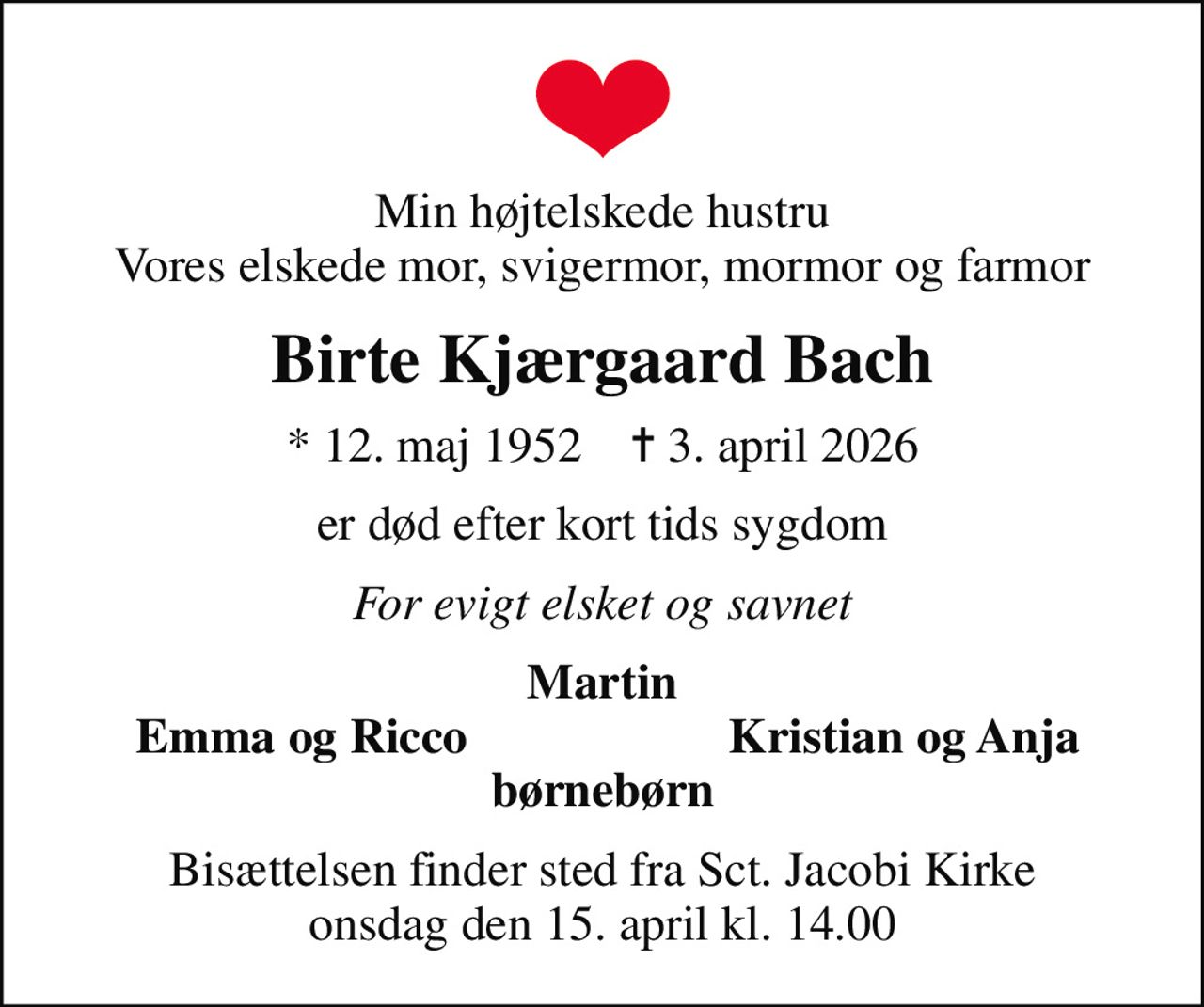 Min højtelskede hustru Vores elskede mor, svigermor, mormor og farmor
Birte Kjærgaard Bach
* 12. maj 1952    ✝ 3. april 2026
er død efter kort tids sygdom
For evigt elsket og savnet
Martin
Emma og Ricco
Kristian og Anja
Bisættelsen finder sted fra Sct. Jacobi Kirke  onsdag den 15. april kl. 14.00
