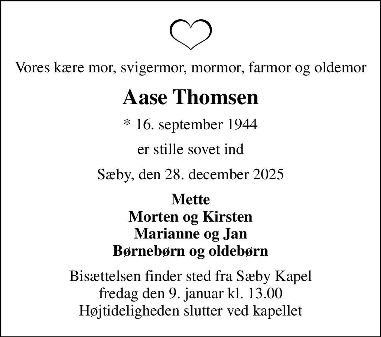 Vores kære mor, svigermor, mormor, farmor og oldemor
Aase Thomsen
* 16. september 1944
er stille sovet ind
Sæby, den 28. december 2025
Mette Morten og Kirsten Marianne og Jan Børnebørn og oldebørn
Bisættelsen finder sted fra Sæby Kapel  fredag den 9. januar kl. 13.00  Højtideligheden slutter ved kapellet