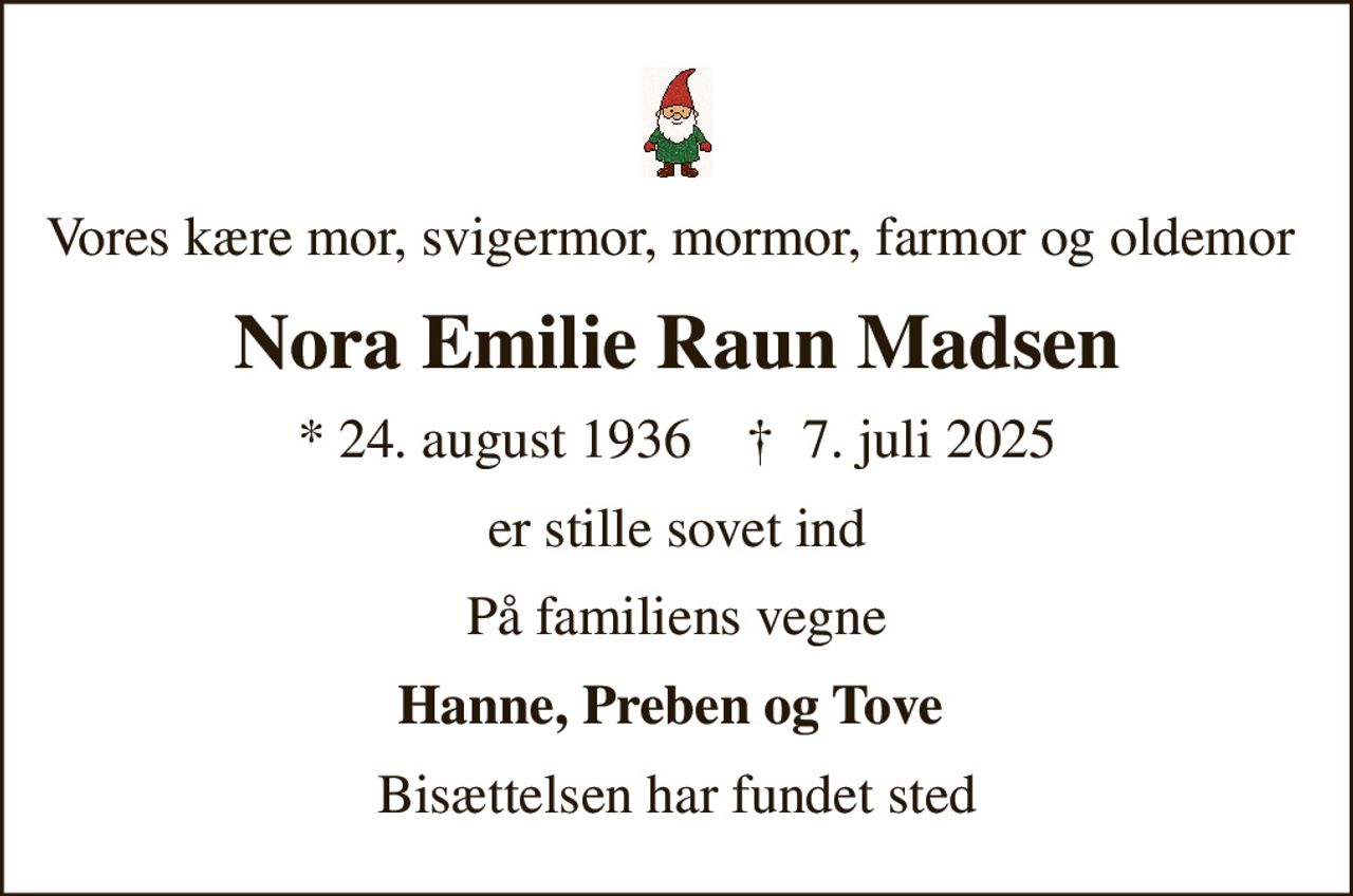 Vores kære mor, svigermor, mormor, farmor og oldemor 
Nora Emilie Raun Madsen
* 24. august 1936    ✝ 7. juli 2025
er stille sovet ind
På familiens vegne
Hanne, Preben og Tove 
Bisættelsen har fundet sted