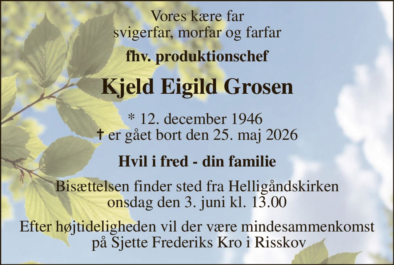 Vores kære far svigerfar, morfar og farfar 
fhv. produktionschef 
Kjeld Eigild Grosen 
* 12. december 1946  ✝ er gået bort den 25. maj 2026 
Hvil i fred - din familie 
Bisættelsen finder sted fra Helligåndskirken onsdag den 3. juni kl. 13.00 
Efter højtideligheden vil der være mindesammenkomst  på Sjette Frederiks Kro i Risskov