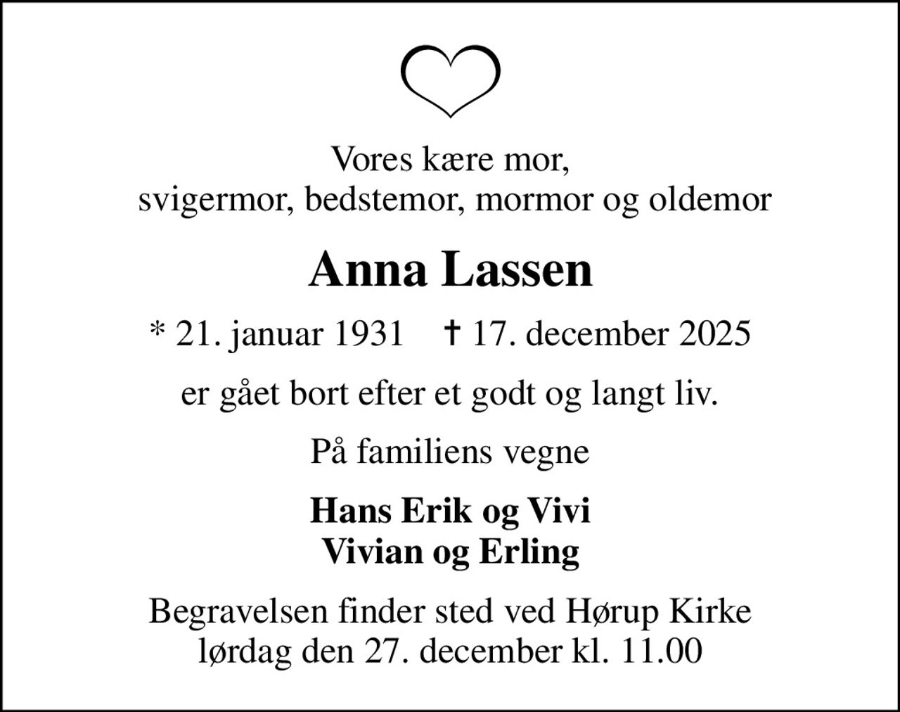 Vores kære mor,  svigermor, bedstemor, mormor og oldemor
Anna Lassen
* 21. januar 1931    ✝ 17. december 2025
er gået bort efter et godt og langt liv.
På familiens vegne
Hans Erik og Vivi Vivian og Erling
Begravelsen finder sted ved Hørup Kirke  lørdag den 27. december kl. 11.00