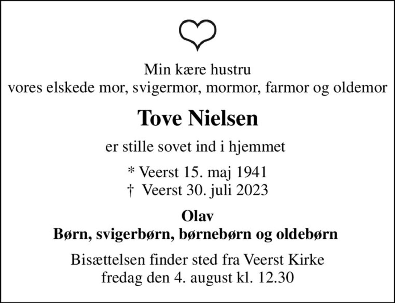 Min kære hustru vores elskede mor, svigermor, mormor, farmor og oldemor
Tove Nielsen
er stille sovet ind i hjemmet 
* Veerst 15. maj 1941
						✝ Veerst 30. juli 2023
Olav Børn, svigerbørn, børnebørn og oldebørn 
Bisættelsen finder sted fra Veerst Kirke  fredag den 4. august kl. 12.30