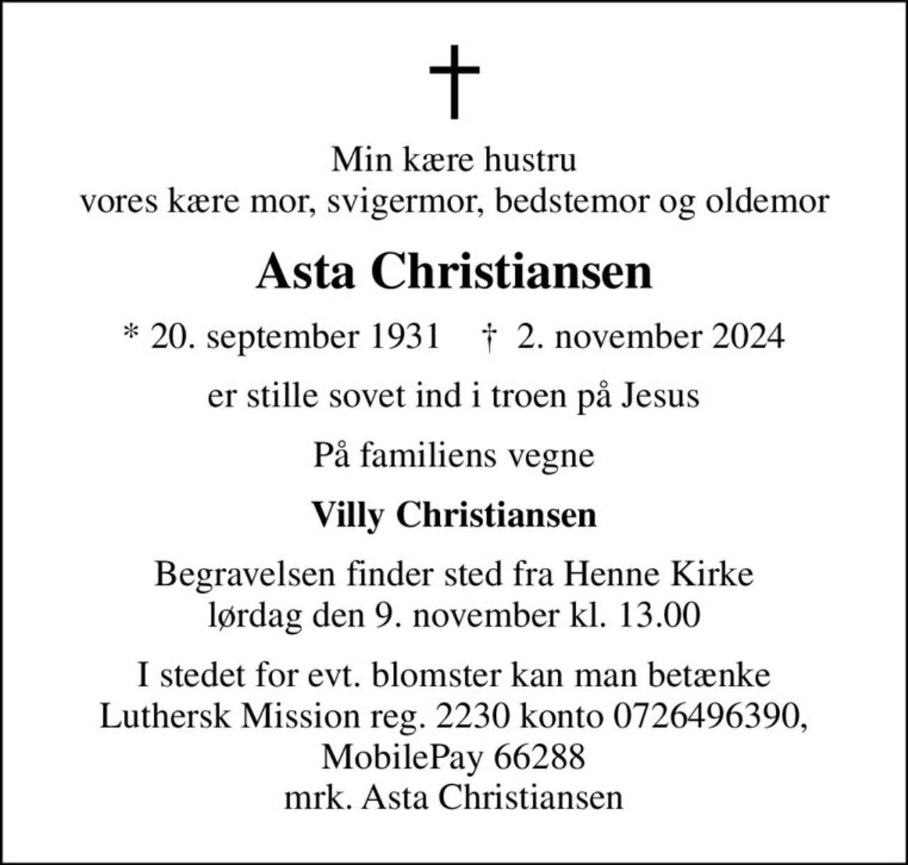 Min kære hustru vores kære mor, svigermor, bedstemor og oldemor
Asta Christiansen
* 20. september 1931    ✝ 2. november 2024
er stille sovet ind i troen på Jesus
På familiens vegne
Villy Christiansen
Begravelsen finder sted fra Henne Kirke  lørdag den 9. november kl. 13.00 
I stedet for evt. blomster kan man betænke
					Luthersk Mission reg.2230konto0726496390mrk. Asta
					Christiansen