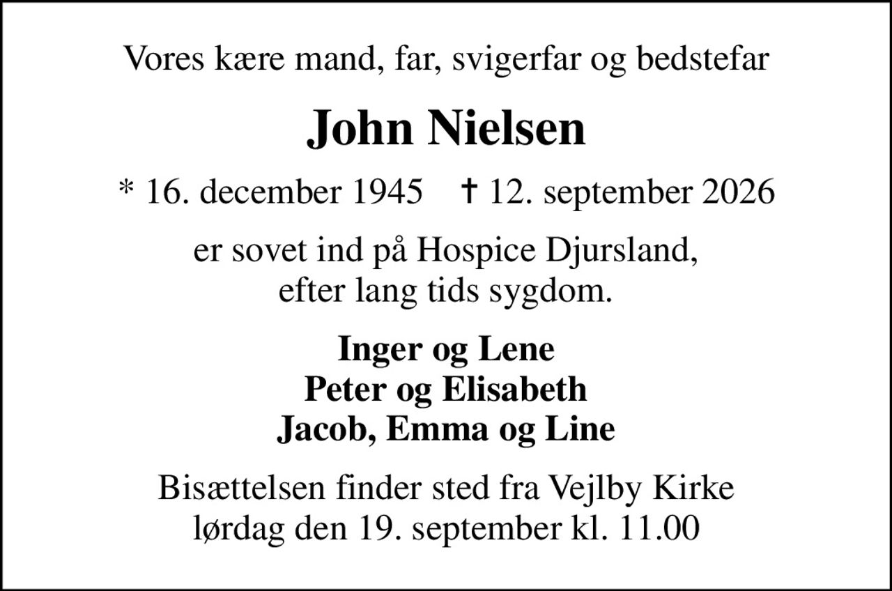 Vores kære mand, far, svigerfar og bedstefar
John Nielsen
* 16. december 1945    ✝ 12. september 2026
er sovet ind på Hospice Djursland, efter lang tids sygdom.
Inger og Lene Peter og Elisabeth Jacob, Emma og Line
Bisættelsen finder sted fra Vejlby Kirke  lørdag den 19. september kl. 11.00