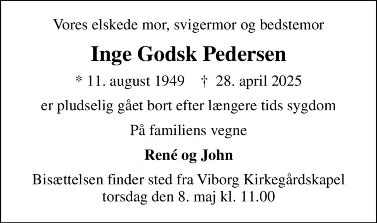 Vores elskede mor, svigermor og bedstemor
Inge Godsk Pedersen
* 11. august 1949    ✝ 28. april 2025
er pludselig gået bort efter længere tids sygdom
På familiens vegne
René og John
Bisættelsen finder sted fra Viborg Kirkegårdskapel  torsdag den 8. maj kl. 11.00