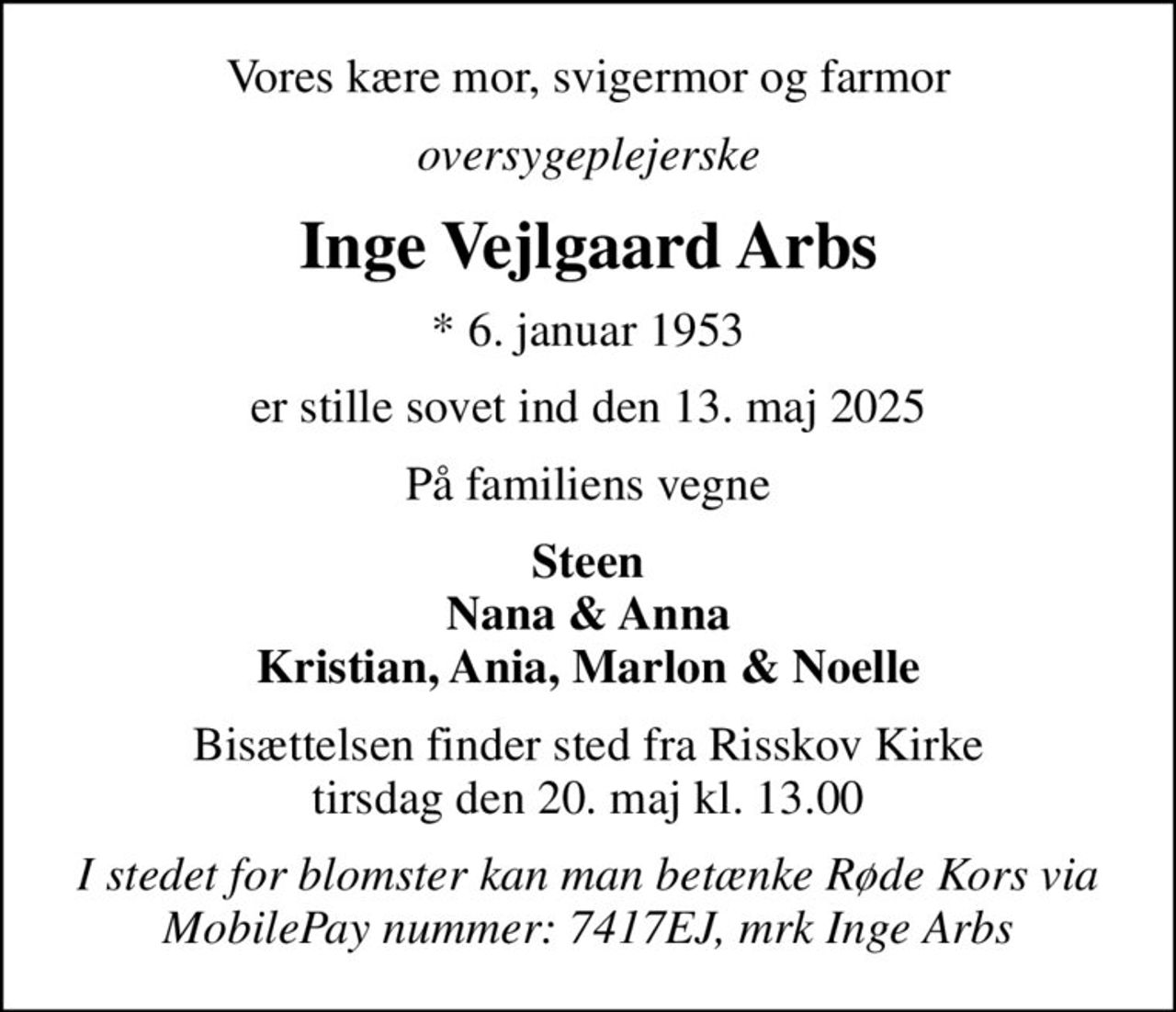 Vores kære mor, svigermor og farmor
oversygeplejerske
Inge Vejlgaard Arbs
* 6. januar 1953
er stille sovet ind den 13. maj 2025
På familiens vegne
Steen Nana & Anna Kristian, Ania, Marlon & Noelle
Bisættelsen finder sted fra Risskov Kirke  tirsdag den 20. maj kl. 13.00 
I stedet for blomster kan man betænke Røde Kors via MobilePay nummer: 7417EJ, mrk Inge Arbs