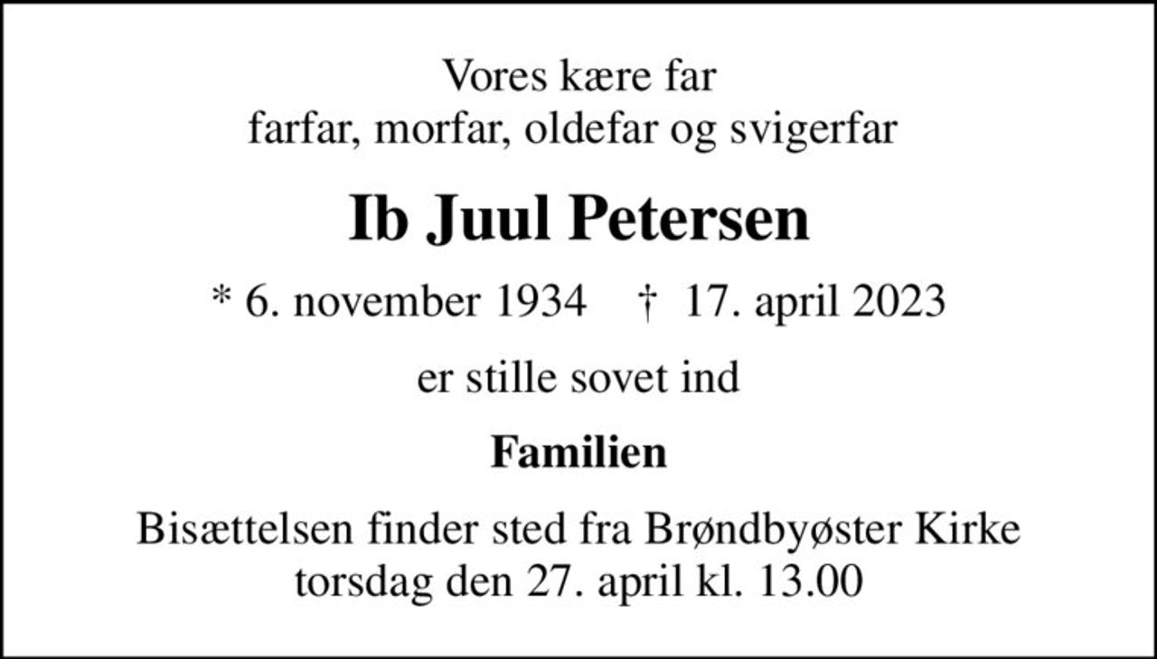Vores kære far farfar, morfar, oldefar og svigerfar 
Ib Juul Petersen
* 6. november 1934    ✝ 17. april 2023
er stille sovet ind
Familien
Bisættelsen finder sted fra Brøndbyøster Kirke  torsdag den 27. april kl. 13.00