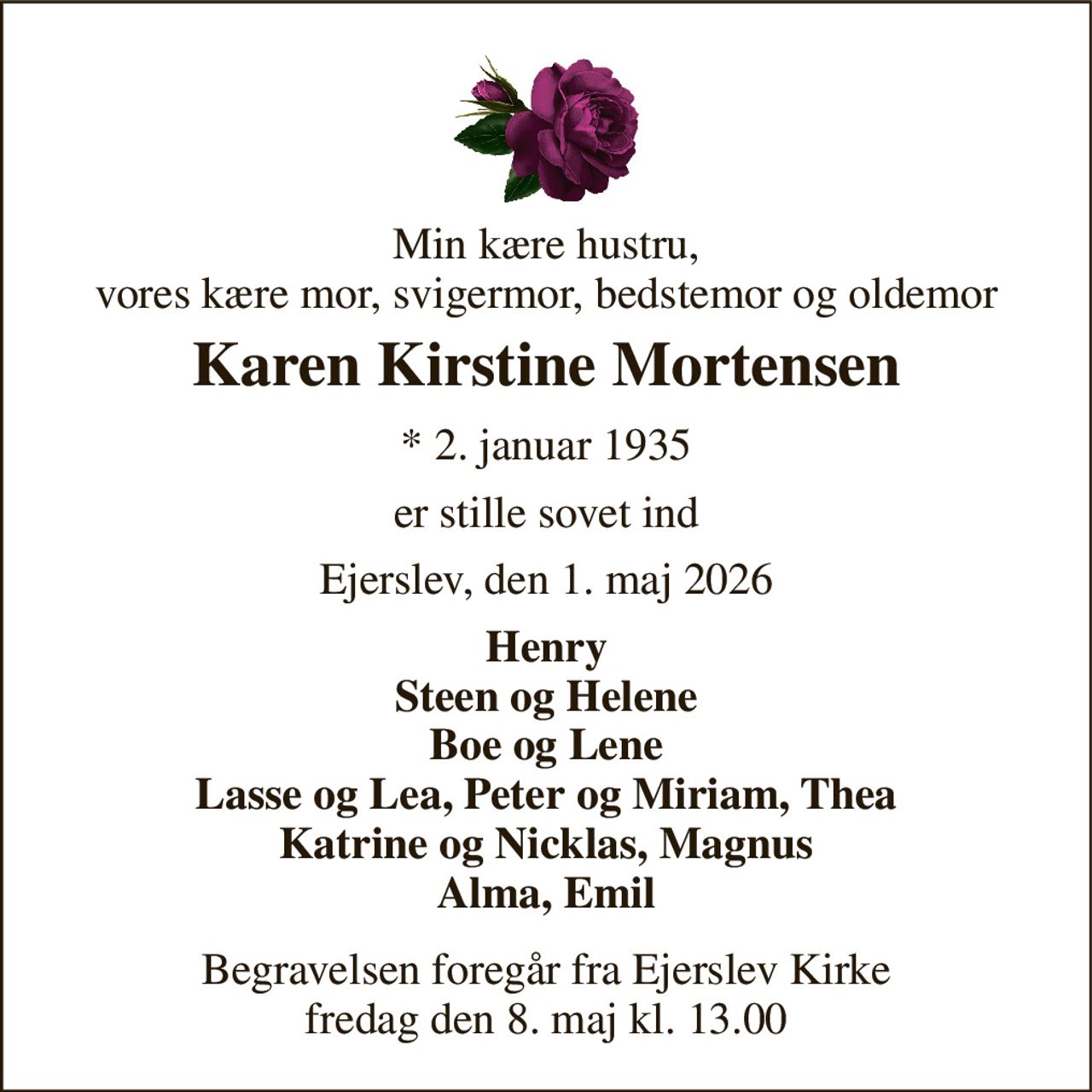 Min kære hustru, vores kære mor, svigermor, bedstemor og oldemor 
Karen Kirstine Mortensen 
*​ 2. januar 1935 
er stille sovet ind 
Ejerslev, den 1. maj 2026 
Henry Steen og Helene Boe og Lene Lasse og Lea, Peter og Miriam, Thea Katrine og Nicklas, Magnus Alma, Emil 
Begravelsen foregår fra Ejerslev Kirke fredag den 8. maj kl. 13.00
