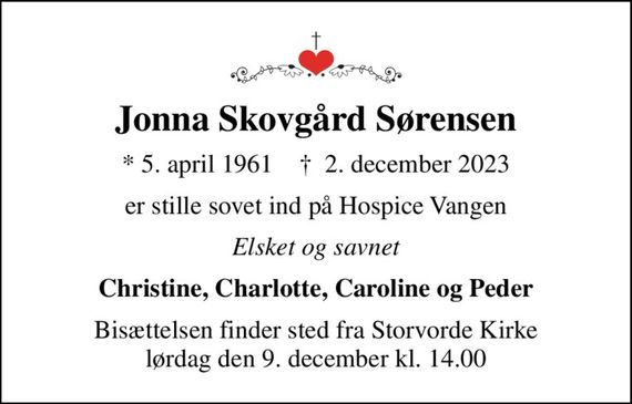 Jonna Skovgård Sørensen
* 5. april 1961    &#x271d; 2. december 2023
er stille sovet ind på Hospice Vangen
Elsket og savnet
Christine, Charlotte, Caroline og Peder
Bisættelsen finder sted fra Storvorde Kirke  lørdag den 9. december kl. 14.00