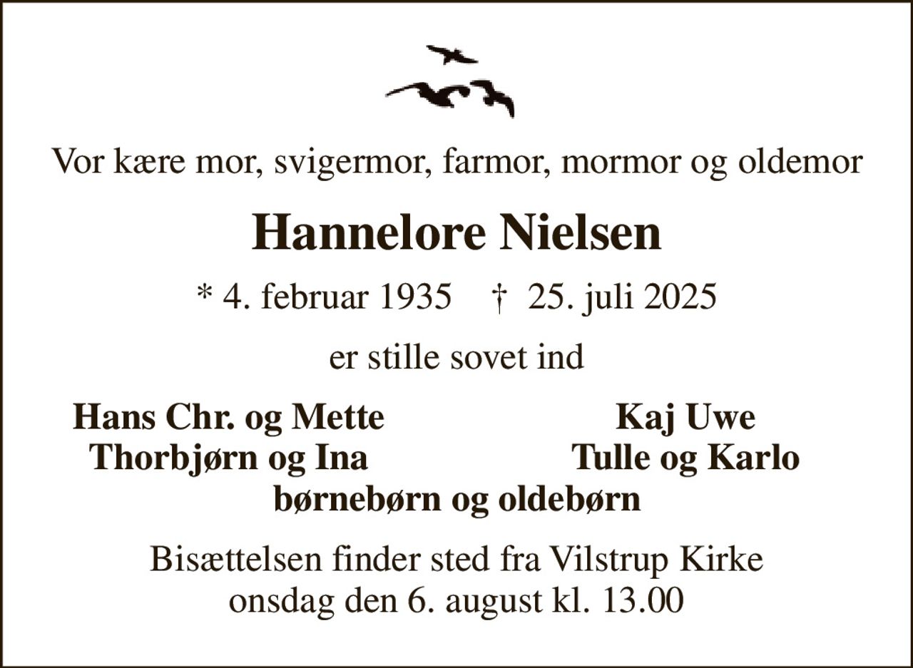 Vor kære mor, svigermor, farmor, mormor og oldemor
Hannelore Nielsen
* 4. februar 1935    ✝ 25. juli 2025
er stille sovet ind
Hans Chr. og Mette
Kaj Uwe
Thorbjørn og Ina
Tulle og Karlo
Bisættelsen finder sted fra Vilstrup Kirke  onsdag den 6. august kl. 13.00