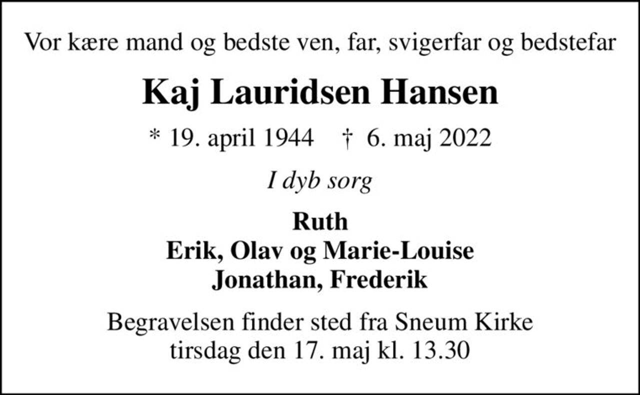 Vor kære mand og bedste ven, far, svigerfar og bedstefar
Kaj Lauridsen Hansen
* 19. april 1944    ✝ 6. maj 2022
I dyb sorg
Ruth Erik, Olav og Marie-Louise Jonathan, Frederik
Begravelsen finder sted fra Sneum Kirke  tirsdag den 17. maj kl. 13.30