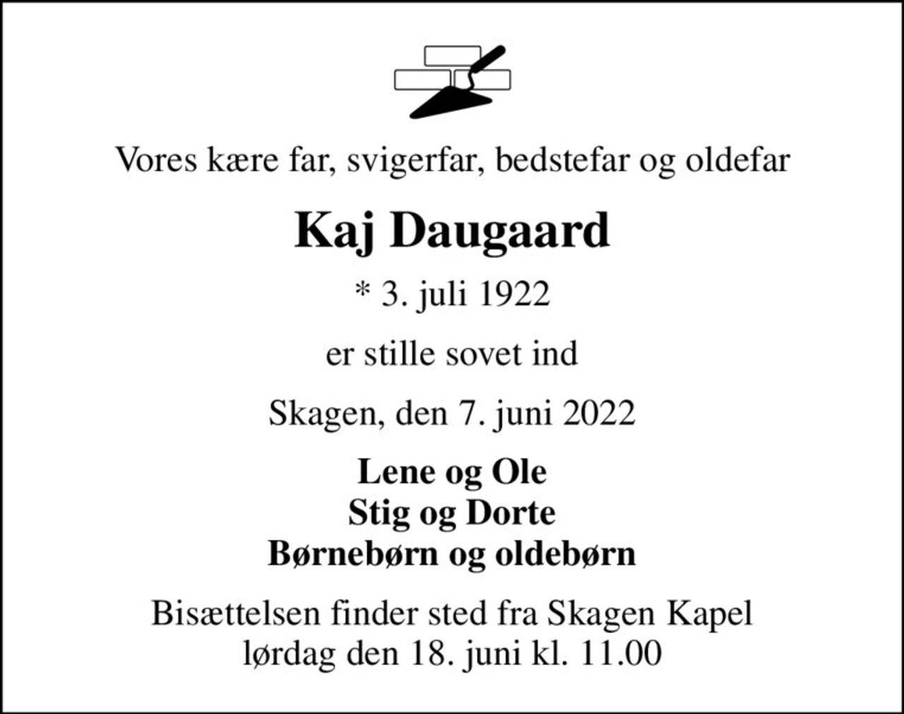 Vores kære far, svigerfar, bedstefar og oldefar
Kaj Daugaard
* 3. juli 1922
er stille sovet ind
Skagen, den 7. juni 2022
Lene og Ole Stig og Dorte Børnebørn og oldebørn
Bisættelsen finder sted fra Skagen Kapel  lørdag den 18. juni kl. 11.00