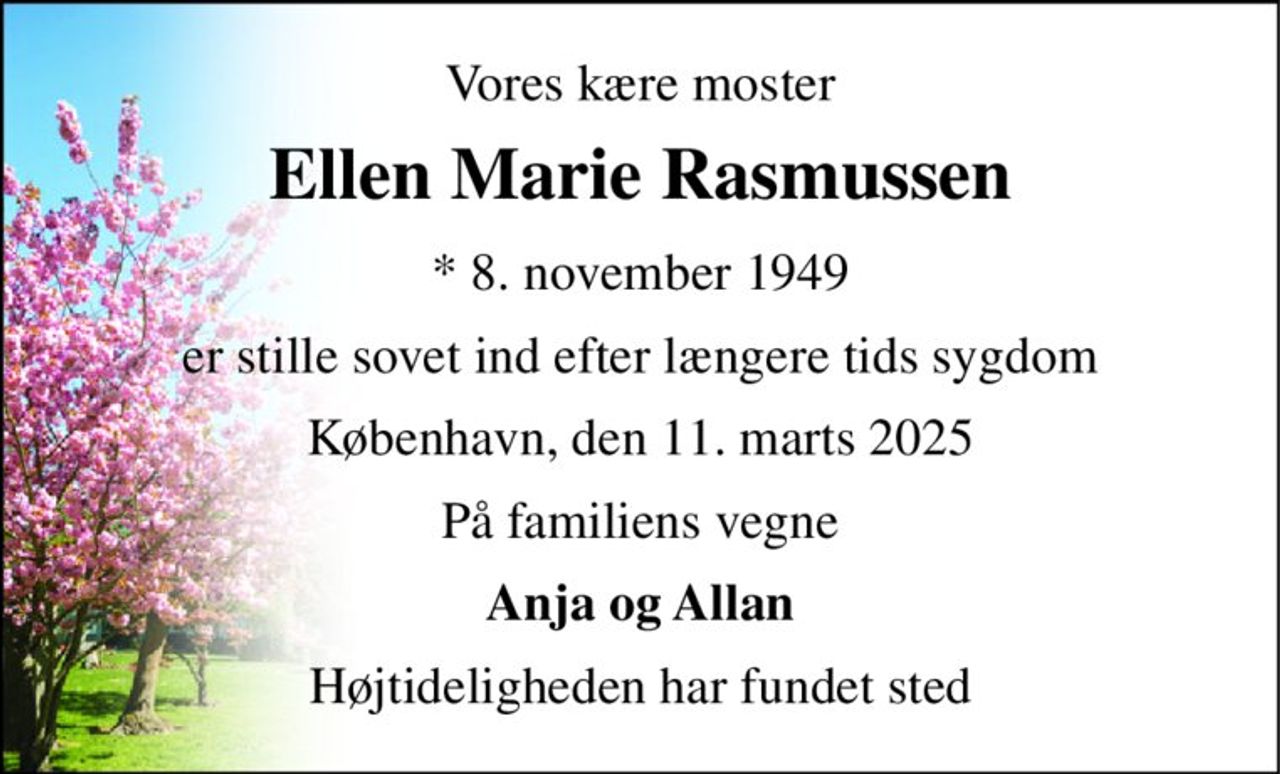 Vores kære moster 
Ellen Marie Rasmussen 
*​ 8. november 1949 
er stille sovet ind efter længere tids sygdom 
København, den 11. marts 2025 
På familiens vegne 
Anja og Allan 
Højtideligheden har fundet sted