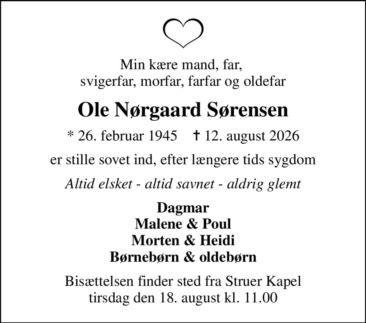 Min kære mand, far,  svigerfar, morfar, farfar og oldefar
Ole Nørgaard Sørensen
* 26. februar 1945    ✝ 12. august 2026
er stille sovet ind, efter længere tids sygdom
Altid elsket - altid savnet - aldrig glemt
Dagmar Malene & Poul Morten & Heidi Børnebørn & oldebørn
Bisættelsen finder sted fra Struer Kapel  tirsdag den 18. august kl. 11.00