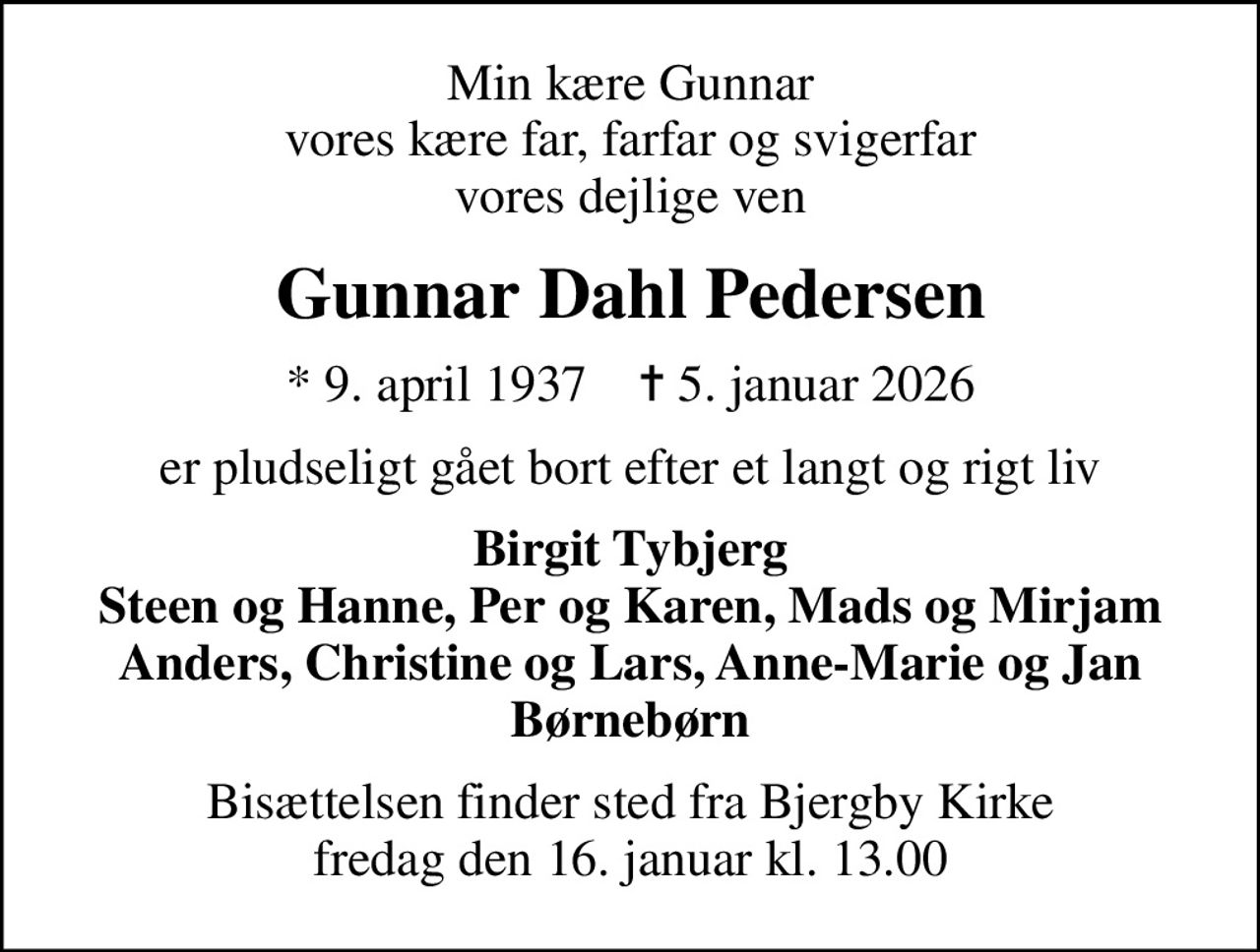 Min kære Gunnar vores kære far, farfar og svigerfar vores dejlige ven
Gunnar Dahl Pedersen
* 9. april 1937    ✝ 5. januar 2026
er pludseligt gået bort efter et langt og rigt liv
Birgit Tybjerg Steen og Hanne, Per og Karen, Mads og Mirjam Anders, Christine og Lars, Anne-Marie og Jan Børnebørn
Bisættelsen finder sted fra Bjergby Kirke  fredag den 16. januar kl. 13.00