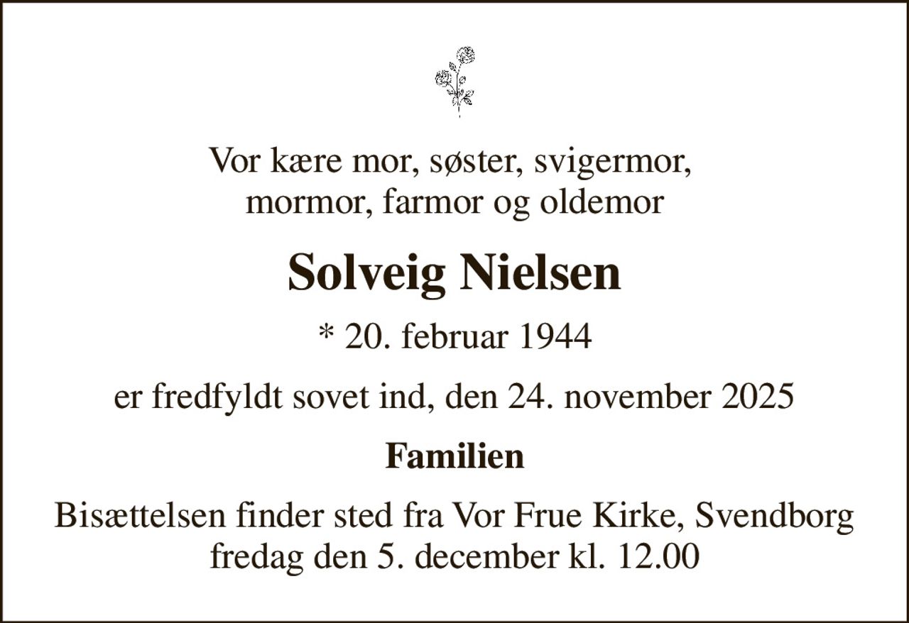 Vor kære mor, søster, svigermor,  mormor, farmor og oldemor
Solveig Nielsen
* 20. februar 1944
er fredfyldt sovet ind, den 24. november 2025
Familien
Bisættelsen finder sted fra Vor Frue Kirke, Svendborg  fredag den 5. december kl. 12.00