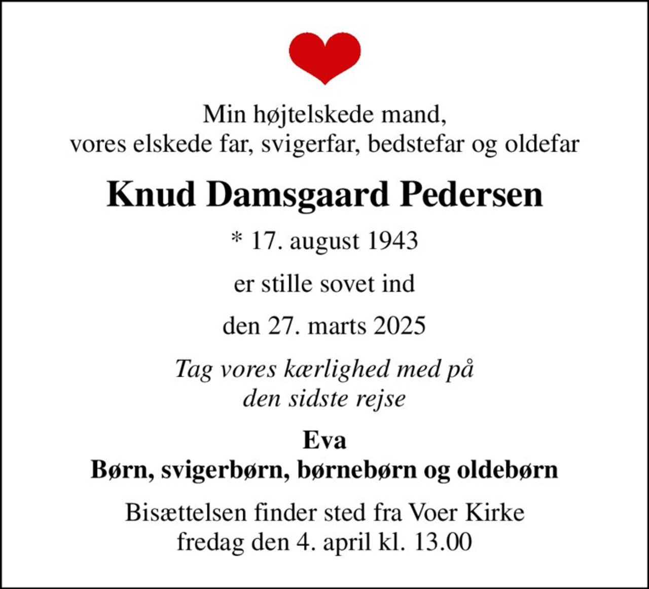 Min højtelskede mand, vores elskede far, svigerfar, bedstefar og oldefar
Knud Damsgaard Pedersen
* 17. august 1943
er stille sovet ind
den 27. marts 2025
Tag vores kærlighed med på den sidste rejse
Eva Børn, svigerbørn, børnebørn og oldebørn
Bisættelsen finder sted fra Voer Kirke  fredag den 4. april kl. 13.00