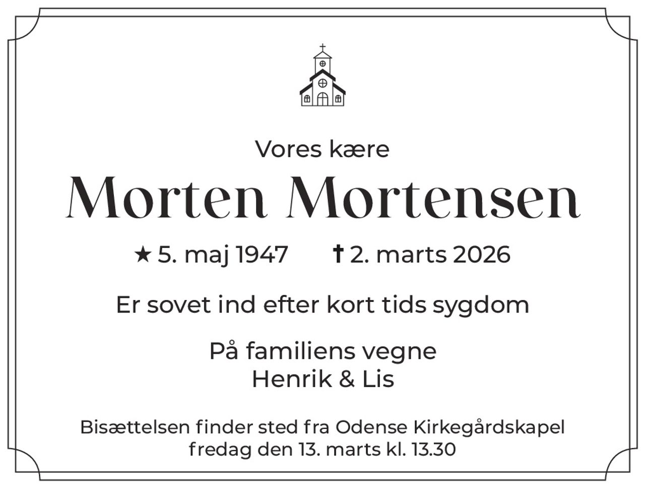 Vores kære 
Morten Mortensen 
* 5. maj 1947    ✝ 2. marts 2026 
Er sovet ind efter kort tids sygdom 
På familiens vegne Henrik & Lis 
Bisættelsen finder sted fra Odense Kirkegårdskapel fredag den 13. marts kl. 13.30