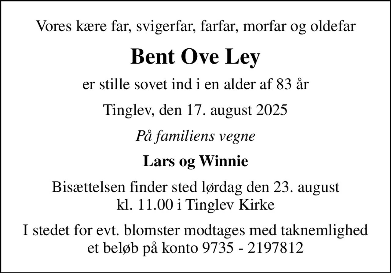 Vores kære far, svigerfar, farfar, morfar og oldefar
Bent Ove Ley
er stille sovet ind i en alder af 83 år
Tinglev, den 17. august 2025
På familiens vegne
Lars og Winnie
Bisættelsen finder sted lørdag den 23. august kl. 11.00 i Tinglev Kirke
I stedet for evt. blomster modtages med taknemlighed et beløb på konto 9735 - 2197812