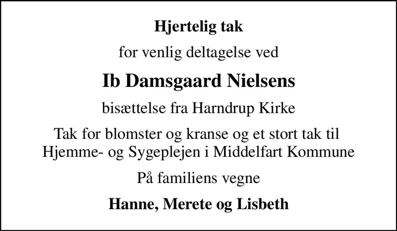 Hjertelig tak
for venlig deltagelse ved
Ib Damsgaard Nielsens
bisættelse fra Harndrup Kirke
Tak for blomster og kranse og et stort tak til  Hjemme- og Sygeplejen i Middelfart Kommune
På familiens vegne
Hanne, Merete og Lisbeth