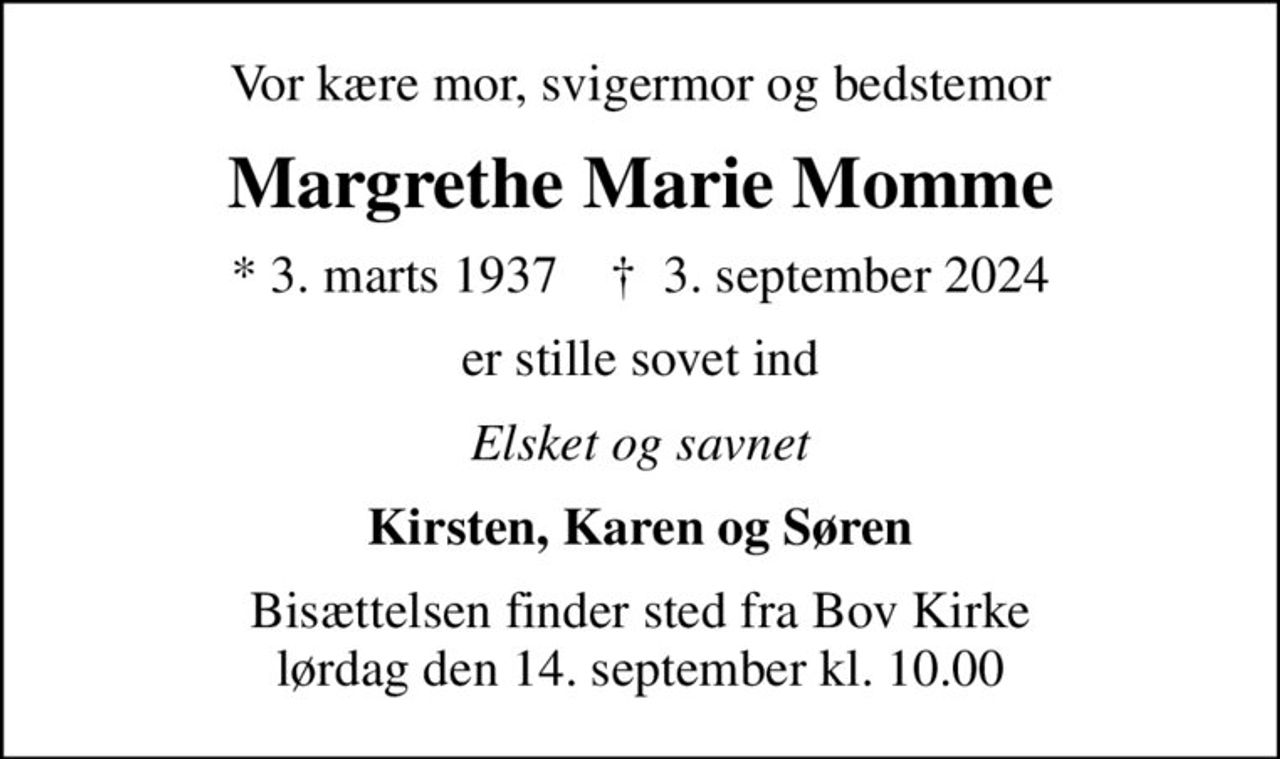 Vor kære mor, svigermor og bedstemor
Margrethe Marie Momme
* 3. marts 1937    ✝ 3. september 2024
er stille sovet ind
Elsket og savnet
Kirsten, Karen og Søren
Bisættelsen finder sted fra Bov Kirke  lørdag den 14. september kl. 10.00