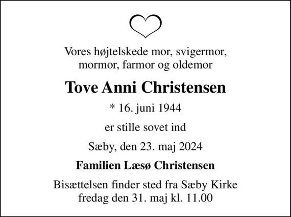 Vores højtelskede mor, svigermor, mormor, farmor og oldemor
Tove Anni Christensen
* 16. juni 1944
er stille sovet ind
Sæby, den 23. maj 2024
Familien Læsø Christensen
Bisættelsen finder sted fra Sæby Kirke  fredag den 31. maj kl. 11.00