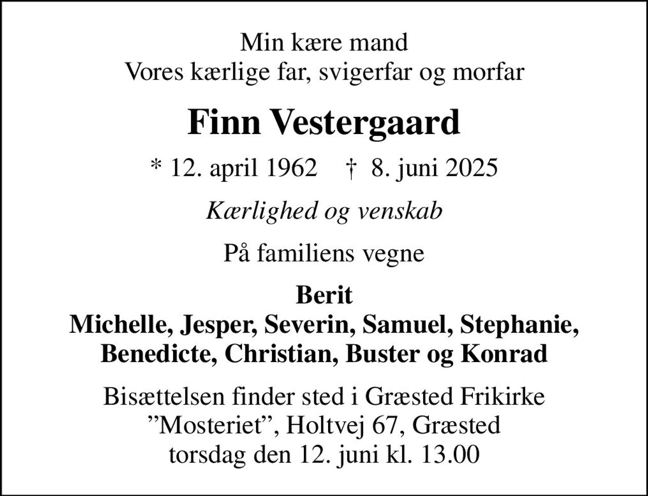 Min kære mand Vores kærlige far, svigerfar og morfar
Finn Vestergaard
* 12. april 1962    ✝ 8. juni 2025
Kærlighed og venskab
På familiens vegne
Berit Michelle, Jesper, Severin, Samuel, Stephanie, Benedicte, Christian, Buster og Konrad
Bisættelsen finder sted i Græsted Frikirke Mosteriet, Holtvej 67, Græsted torsdag den 12. juni kl. 13.00