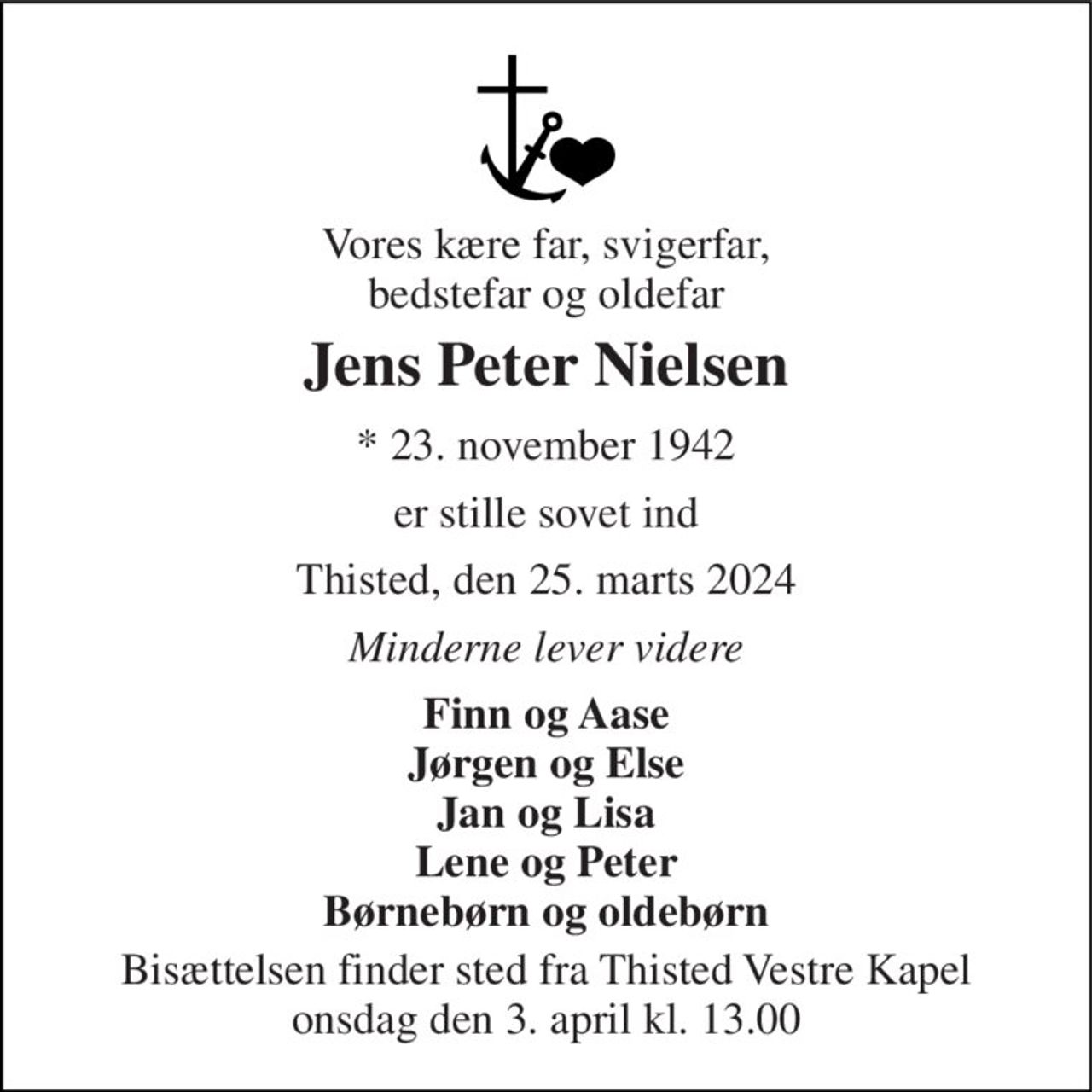 Vores kære far, svigerfar, bedstefar og oldefar 
Jens Peter Nielsen 
*​ 23. november 1942 
er stille sovet ind 
Thisted, den 25. marts 2024 
Minderne lever videre 
Finn og Aase Jørgen og Else Jan og Lisa Lene og Peter Børnebørn og oldebørn 
Bisættelsen​ finder sted fra Thisted Vestre Kapel​ onsdag den 3. april​ kl. 13.00