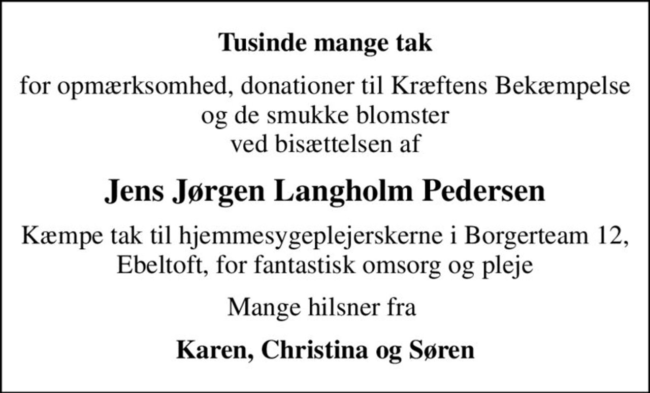 Tusinde mange tak
for opmærksomhed, donationer til Kræftens Bekæmpelse og de smukke blomster ved bisættelsen af
Jens Jørgen Langholm Pedersen
Kæmpe tak til hjemmesygeplejerskerne i Borgerteam 12, Ebeltoft, for fantastisk omsorg og pleje
Mange hilsner fra 
Karen, Christina og Søren