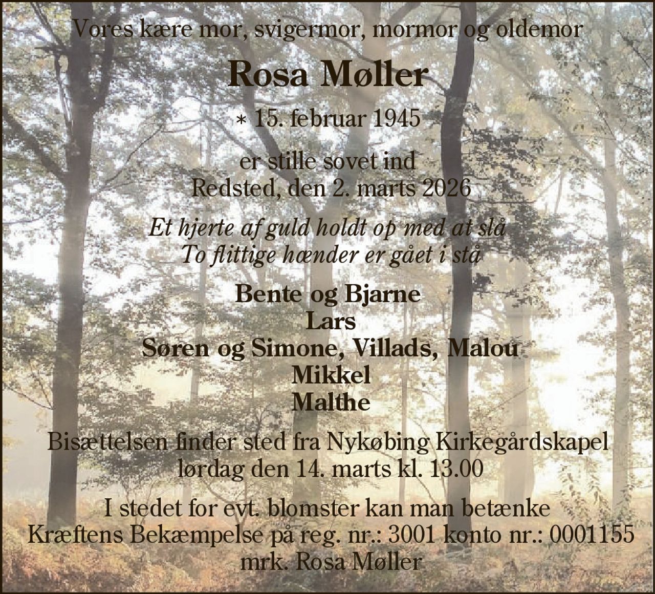 Vores kære mor, svigermor, mormor og oldemor 
Rosa Møller 
* 15. februar 1945 
er stille sovet ind Redsted, den 2. marts 2026 
Et hjerte af guld holdt op med at slå To flittige hænder er gået i stå 
Bente og Bjarne Lars Søren og Simone, Villads, Malou Mikkel Malthe 
Bisættelsen finder sted fra Nykøbing Kirkegårdskapel lørdag den 14. marts kl. 13.00 
I stedet for evt. blomster kan man betænke  ALS-foreningen på bankkonto 1551 - 0871923 mrk. Rosa Møller